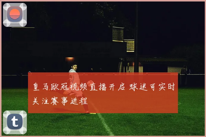 皇马欧冠视频直播开启 球迷可实时关注赛事进程