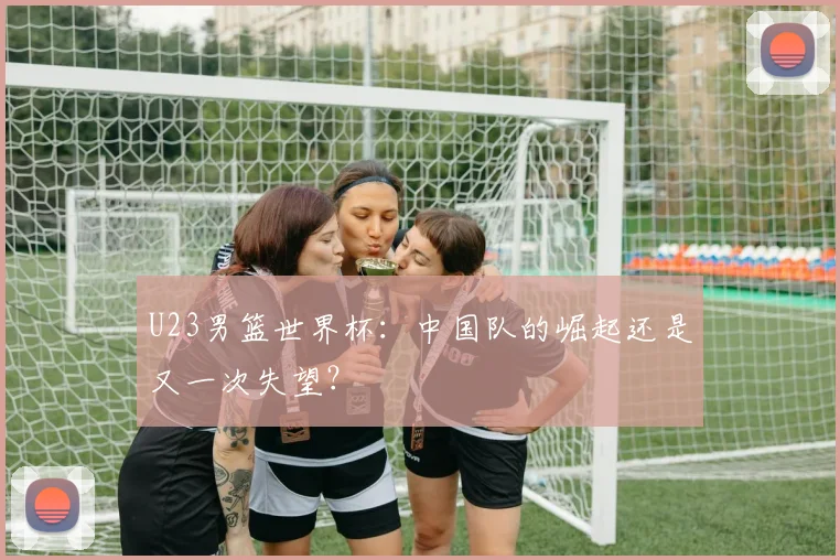 U23男篮世界杯:中国队的崛起还是又一次失望?