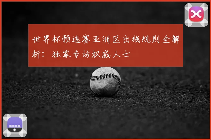 世界杯预选赛亚洲区出线规则全解析：独家专访权威人士