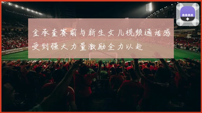 金承奎赛前与新生女儿视频通话感受到强大力量激励全力以赴