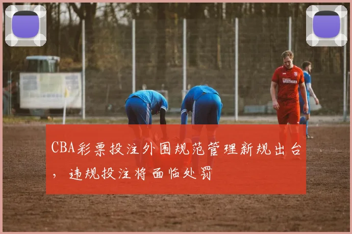 CBA彩票投注外围规范管理新规出台,违规投注将面临处罚