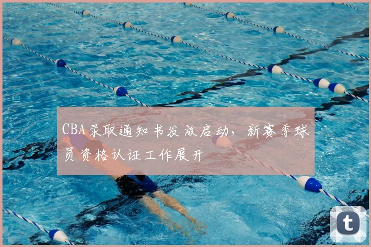 CBA录取通知书发放启动，新赛季球员资格认证工作展开