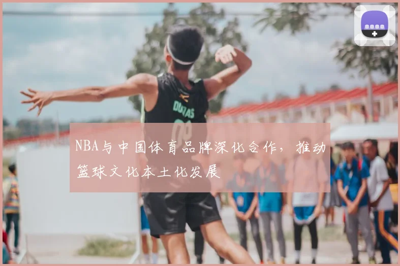 NBA与中国体育品牌深化合作,推动篮球文化本土化发展