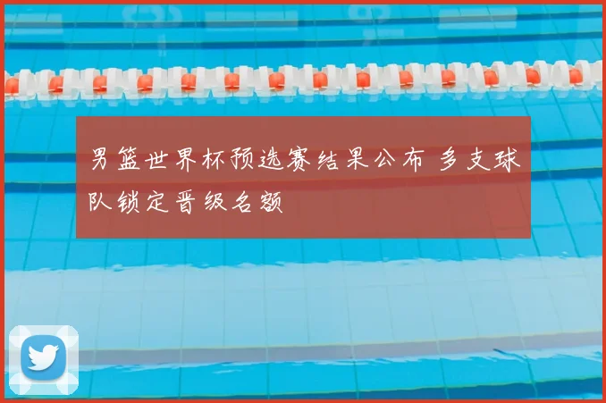 男篮世界杯预选赛结果公布 多支球队锁定晋级名额