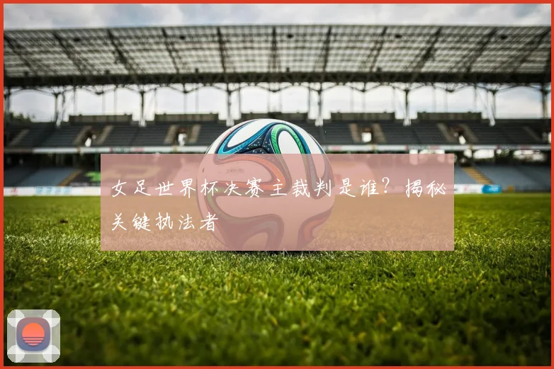 女足世界杯决赛主裁判是谁？揭秘关键执法者