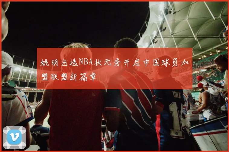 姚明当选NBA状元秀开启中国球员加盟联盟新篇章