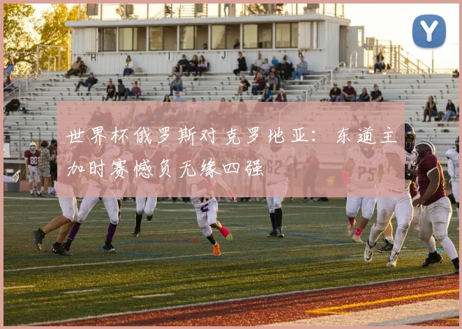世界杯俄罗斯对克罗地亚:东道主加时赛憾负无缘四强