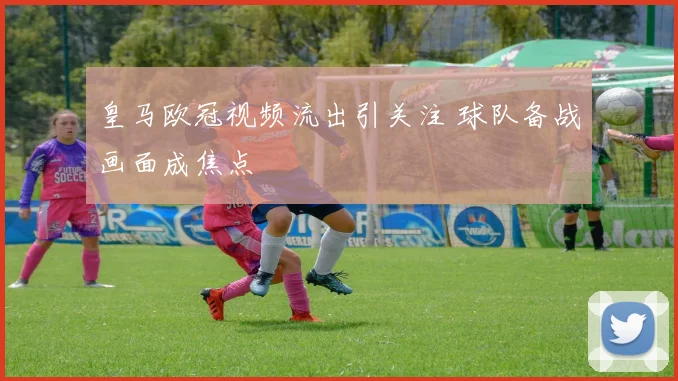 皇马欧冠视频流出引关注 球队备战画面成焦点