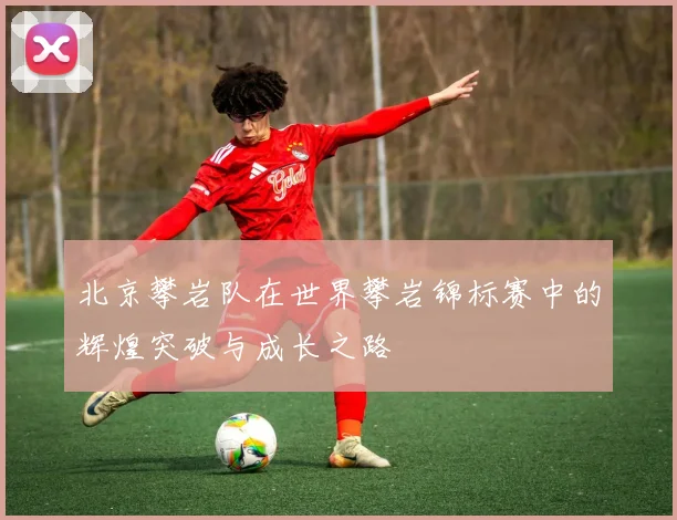 北京攀岩队在世界攀岩锦标赛中的辉煌突破与成长之路
