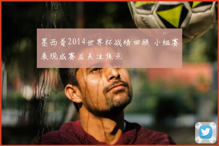 墨西哥2014世界杯战绩回顾 小组赛表现成赛后关注焦点