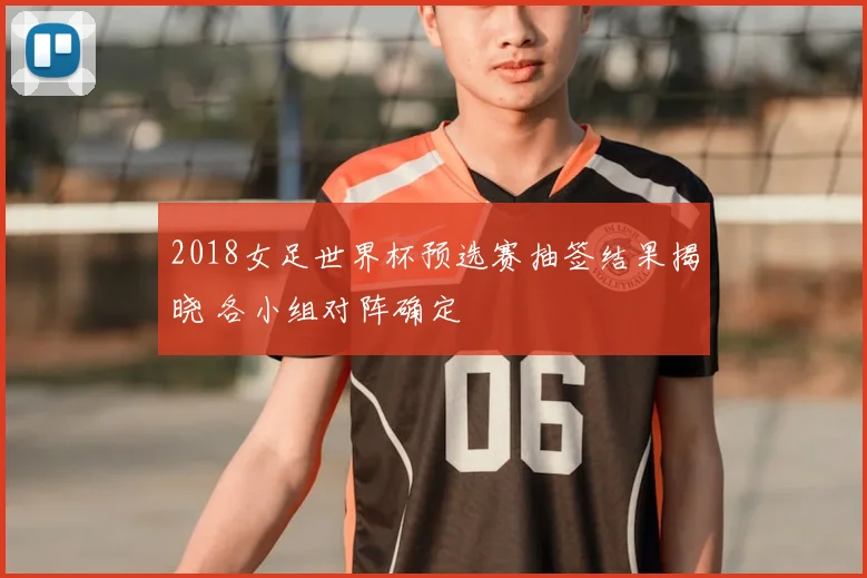 2018女足世界杯预选赛抽签结果揭晓 各小组对阵确定