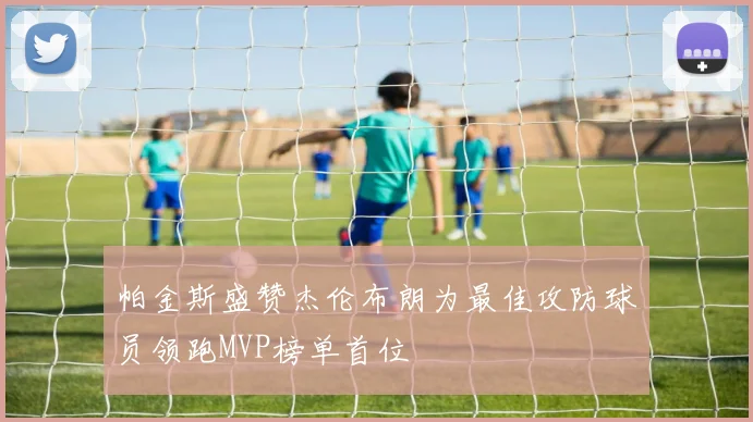 帕金斯盛赞杰伦布朗为最佳攻防球员领跑MVP榜单首位