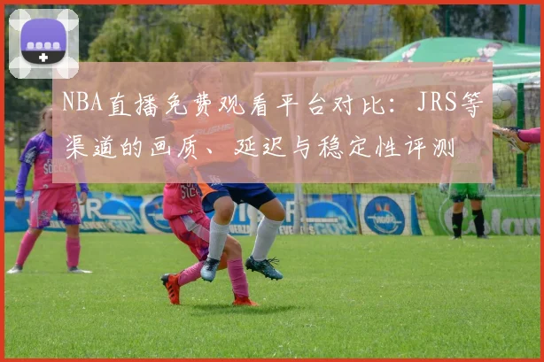 NBA直播免费观看平台对比：JRS等渠道的画质、延迟与稳定性评测