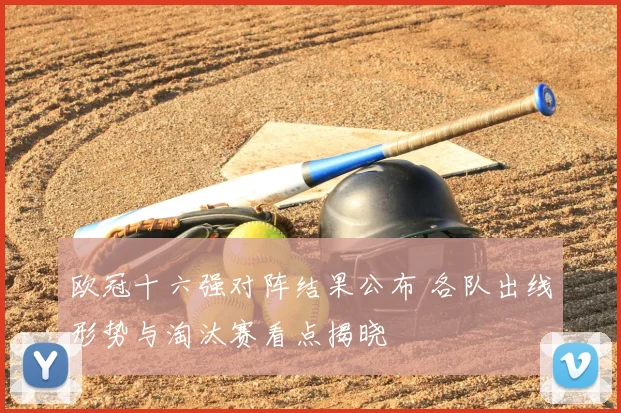欧冠十六强对阵结果公布 各队出线形势与淘汰赛看点揭晓