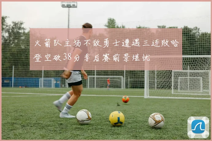 火箭队主场不敌勇士遭遇三连败哈登空砍38分季后赛前景堪忧