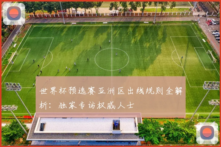 世界杯预选赛亚洲区出线规则全解析：独家专访权威人士