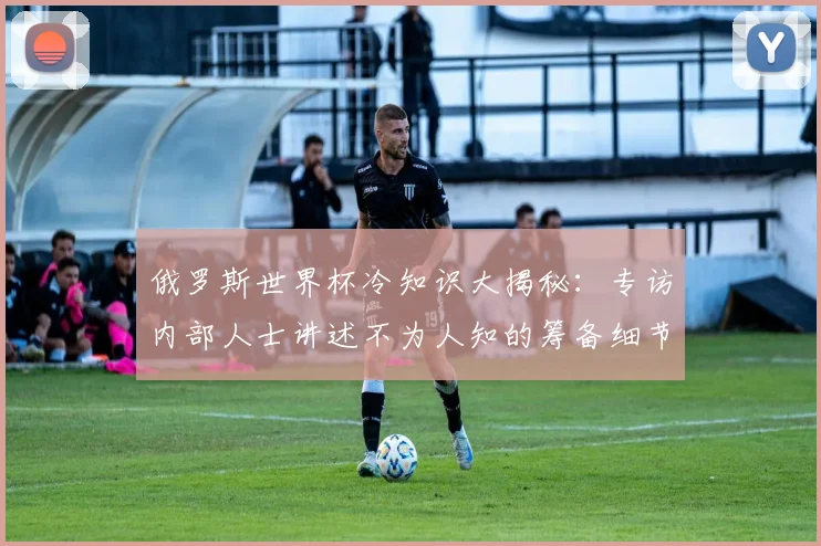 俄罗斯世界杯冷知识大揭秘：专访内部人士讲述不为人知的筹备细节