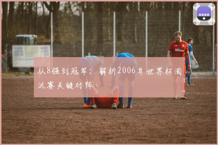 从8强到冠军:解析2006年世界杯淘汰赛关键对阵