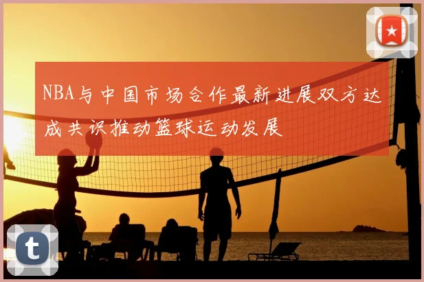NBA与中国市场合作最新进展双方达成共识推动篮球运动发展