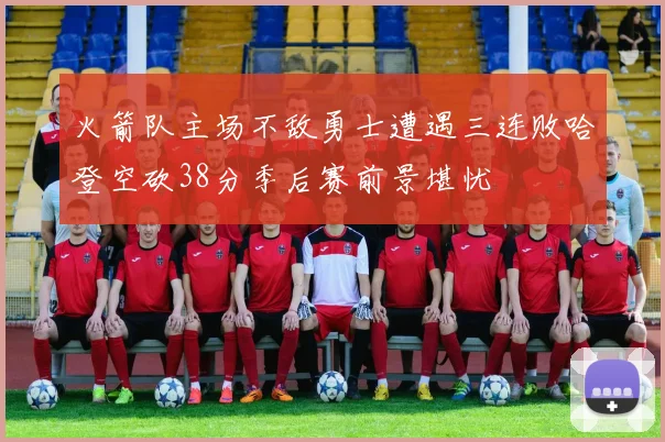 火箭队主场不敌勇士遭遇三连败哈登空砍38分季后赛前景堪忧