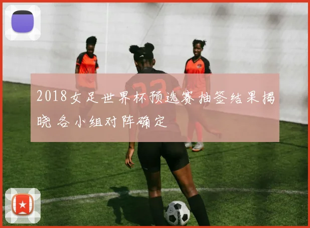 2018女足世界杯预选赛抽签结果揭晓 各小组对阵确定