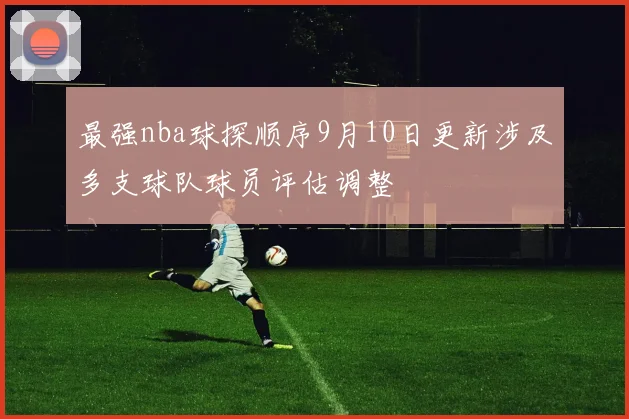 最强nba球探顺序9月10日更新涉及多支球队球员评估调整