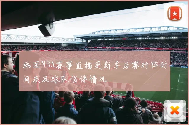 韩国NBA赛事直播更新季后赛对阵时间表及球队伤停情况