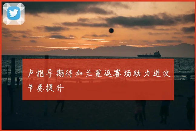 卢指导期待加兰重返赛场助力进攻节奏提升