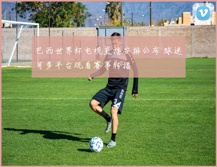巴西世界杯电视直播安排公布 球迷可多平台观看赛事转播