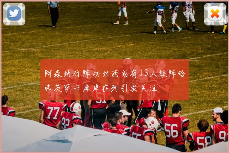 阿森纳对阵切尔西或有13人缺阵哈弗茨萨卡库库在列引发关注