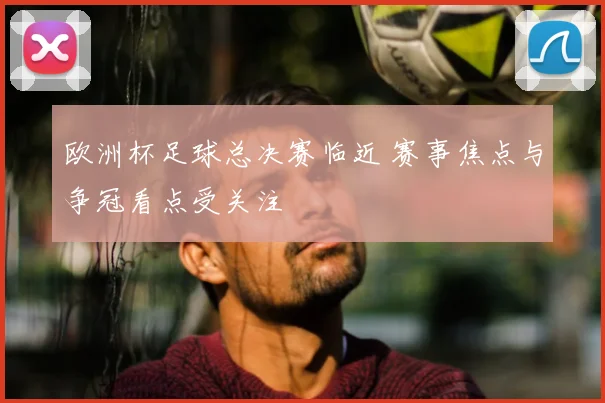 欧洲杯足球总决赛临近 赛事焦点与争冠看点受关注