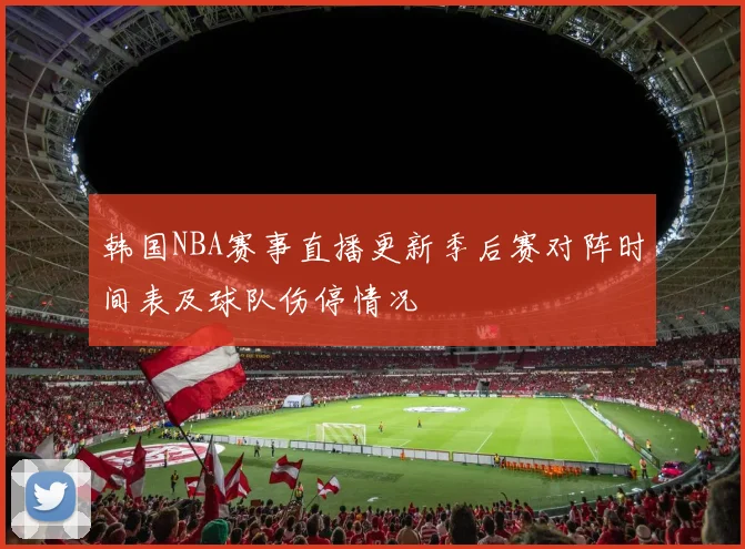 韩国NBA赛事直播更新季后赛对阵时间表及球队伤停情况