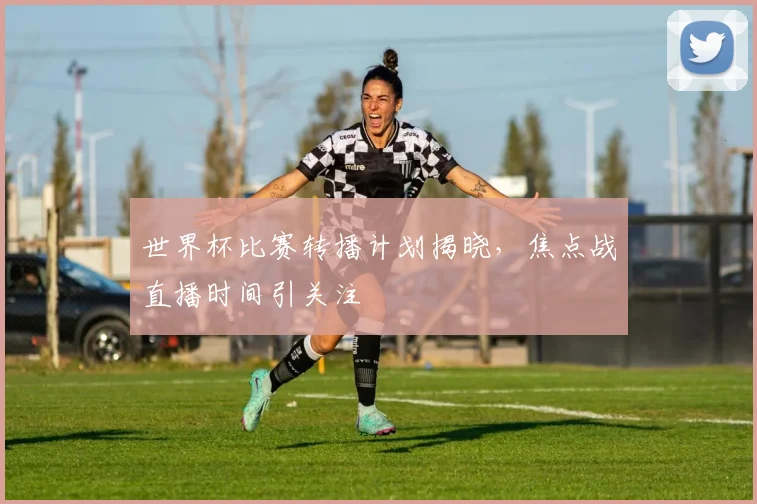 世界杯比赛转播计划揭晓，焦点战直播时间引关注