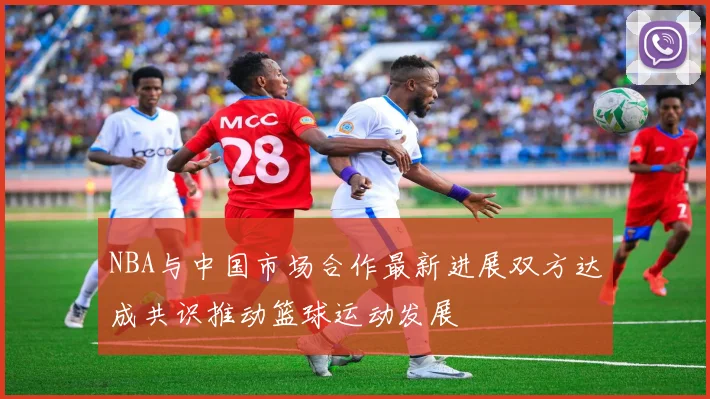 NBA与中国市场合作最新进展双方达成共识推动篮球运动发展
