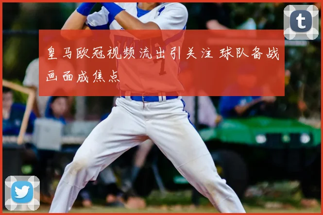 皇马欧冠视频流出引关注 球队备战画面成焦点