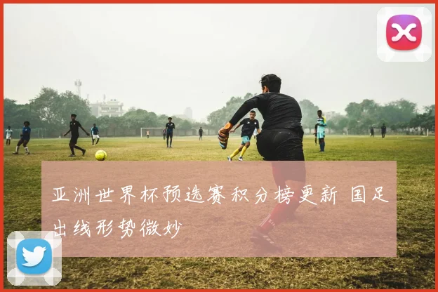 亚洲世界杯预选赛积分榜更新 国足出线形势微妙