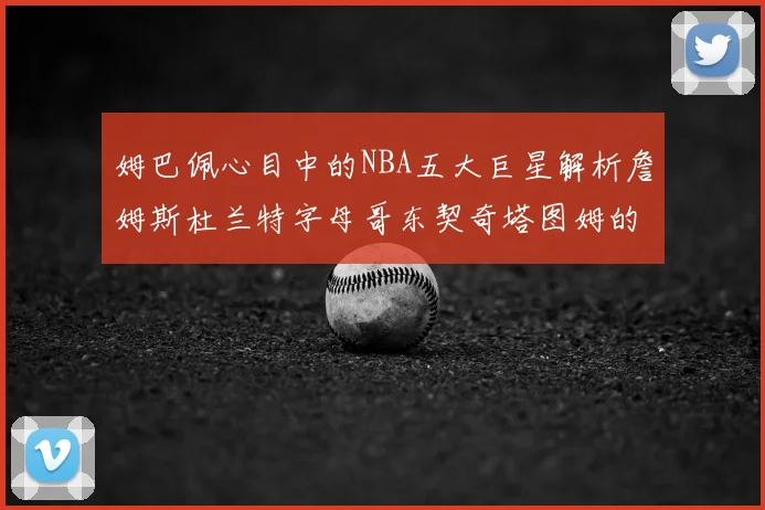 姆巴佩心目中的NBA五大巨星解析詹姆斯杜兰特字母哥东契奇塔图姆的独特魅力