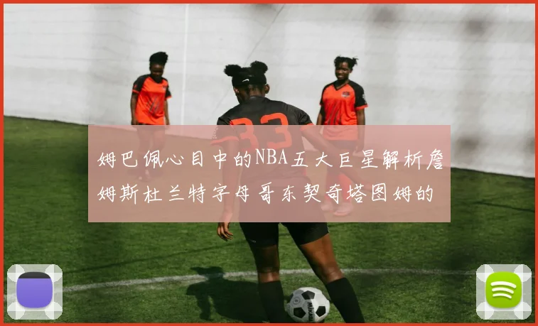 姆巴佩心目中的NBA五大巨星解析詹姆斯杜兰特字母哥东契奇塔图姆的独特魅力