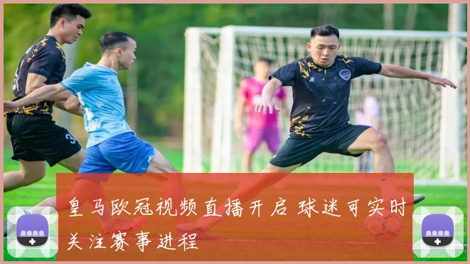 皇马欧冠视频直播开启 球迷可实时关注赛事进程