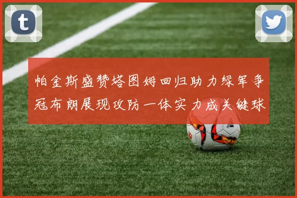 帕金斯盛赞塔图姆回归助力绿军争冠布朗展现攻防一体实力成关键球员